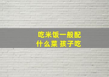 吃米饭一般配什么菜 孩子吃